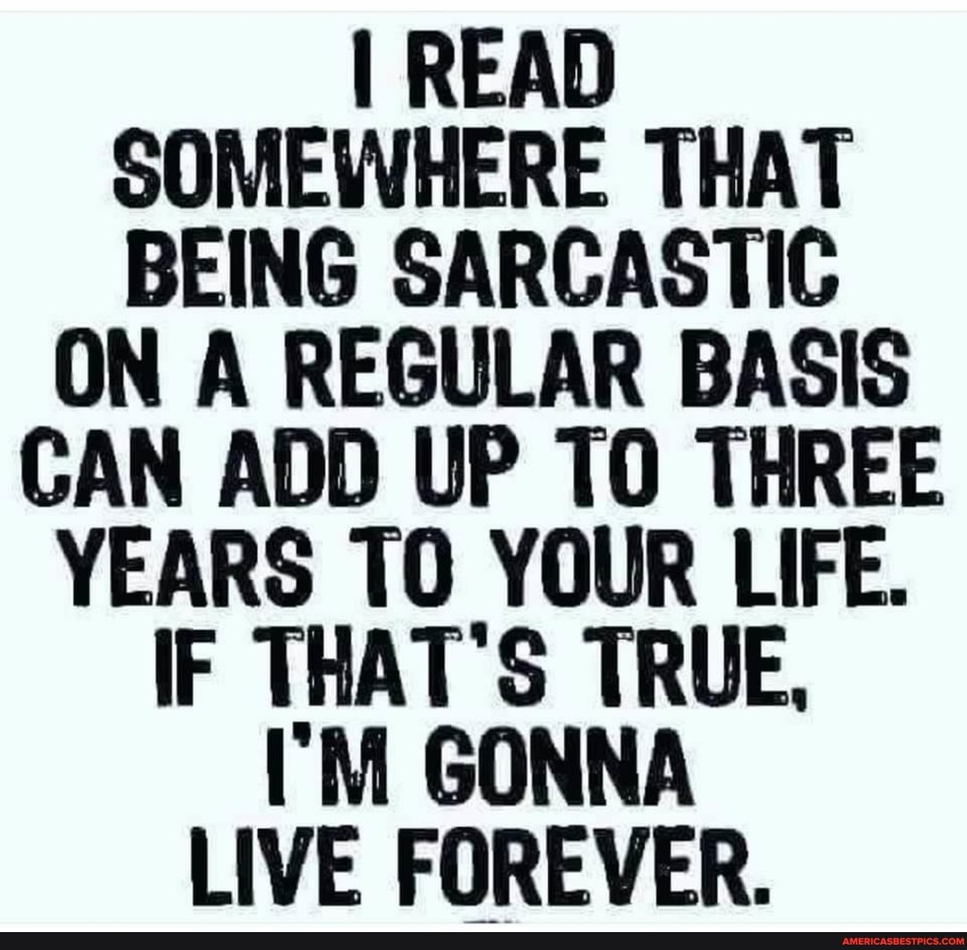 I READ SOMEWHERE THAT BEING SARCASTIC ON A REGULAR BASIS CAN ADD UP THREE YEARS TO YOUR LIFE.
IF THAT'S TRUE,
I'M GONNA LIVE FOREVER.