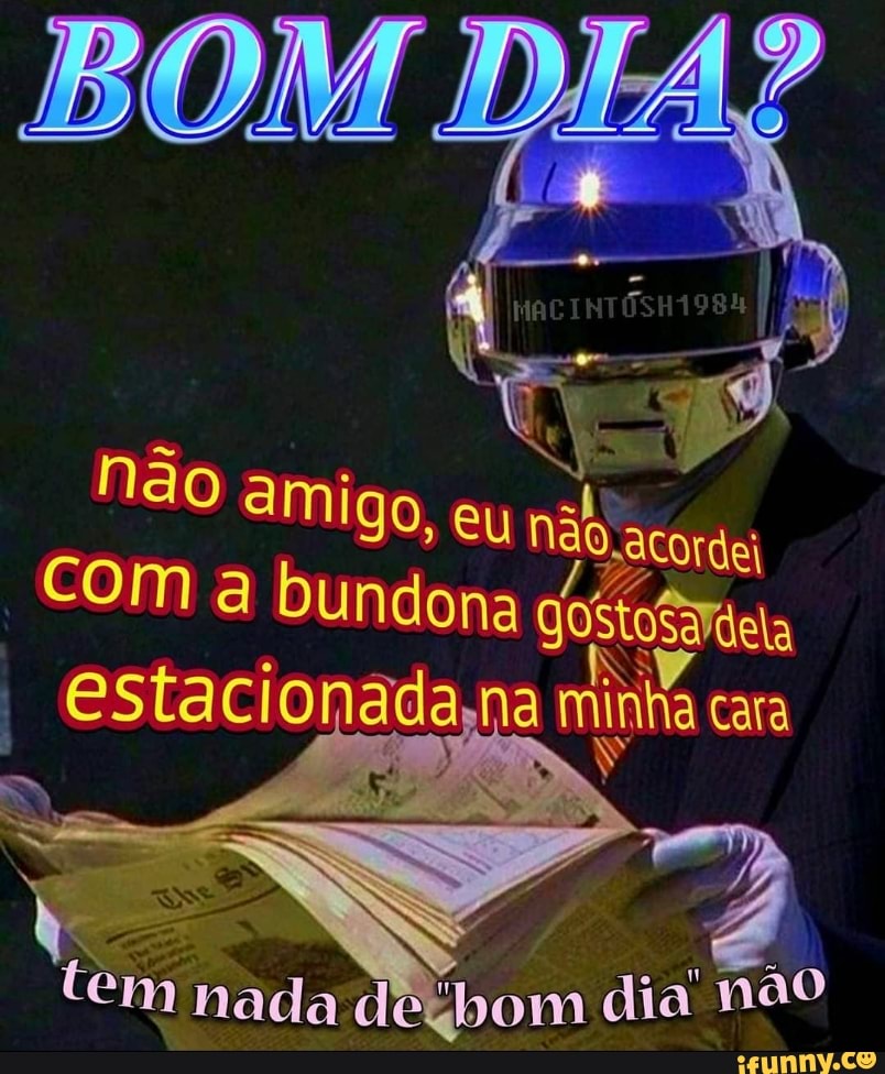 não amigo, eu
acorde
Com a bundona
estacionadana inha cara
minha cara
AR
bom dia' não
tem nada de: