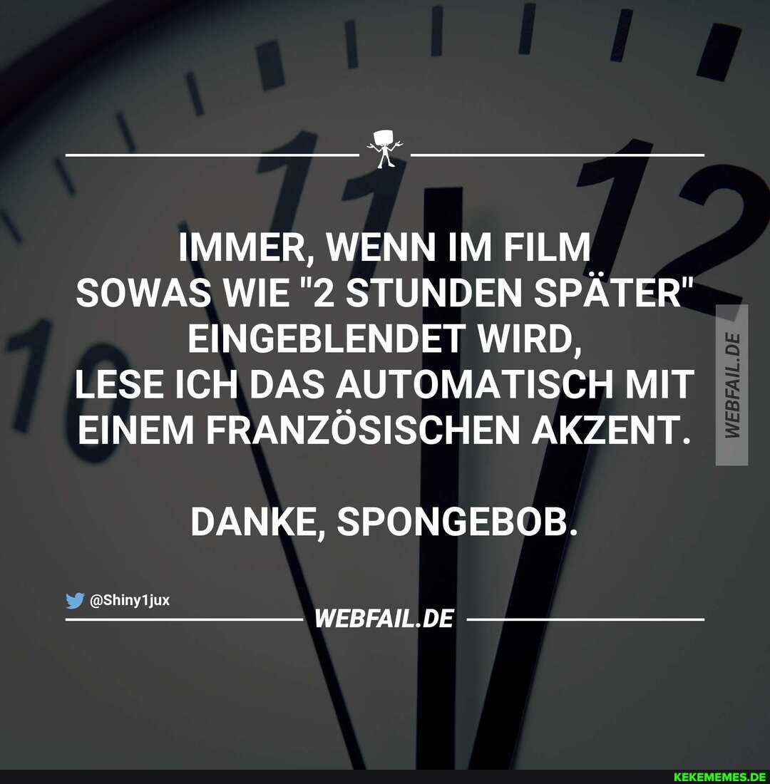IMMER, WENN IM FILM SOWAS WIE "2 STUNDEN SPÄTER"
EINGEBLENDET WIRD,
LESE ICH DAS AUTOMATISCH MIT EINEM FRANZÖSISCHEN AKZENT.
DANKE, SPONGEBOB.
@Shinyljux
WEBFAIL DE