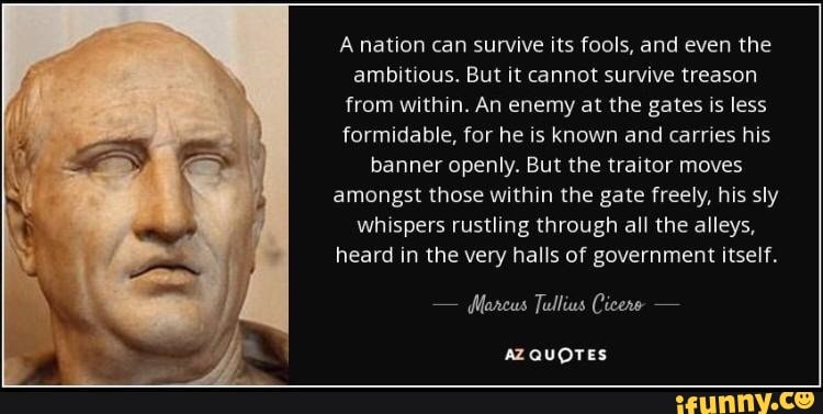 A nation can survive its fools, and even the ambitious. But it cannot survive treason from within. An enemy at the gates is less formidable, for he is known and carries his banner openly. But the traitor moves amongst those within the gate freely, his sly whispers rustling through all the alleys, heard in the very halls of government itself.
- Marcus Tullius Cicere -
AZQUOTES