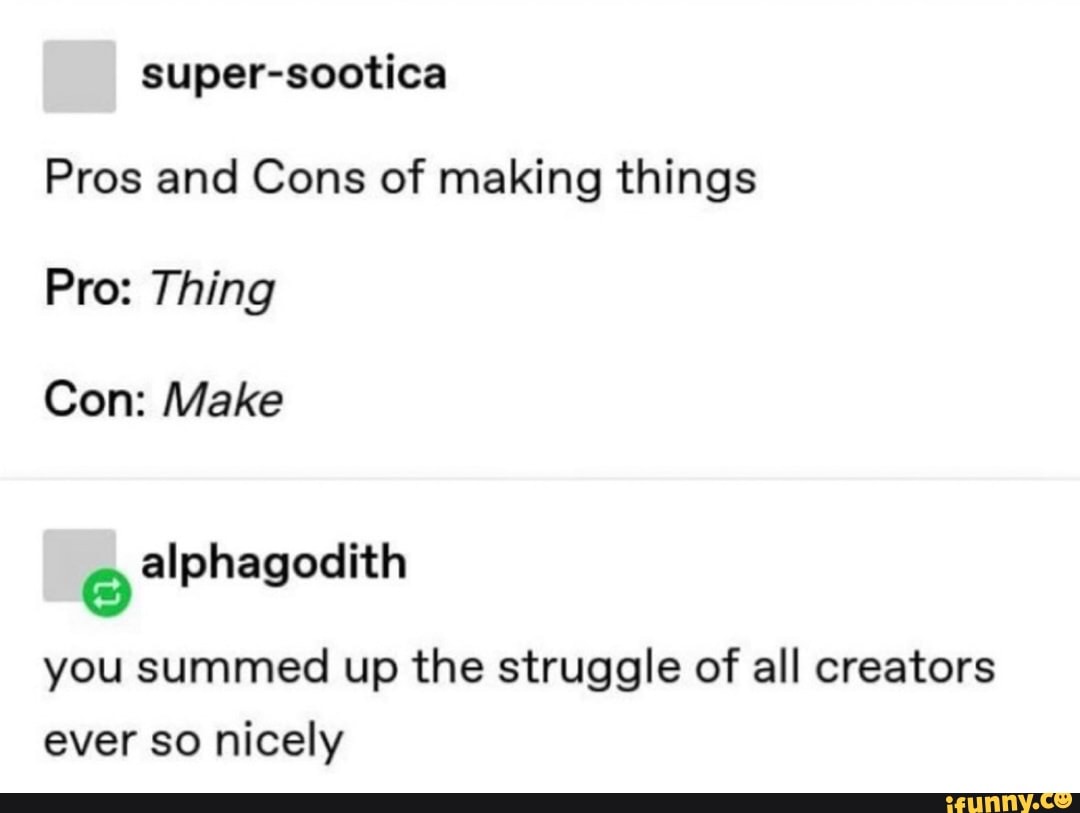 super-sootica
Pros and Cons of making things
Pro: Thing
Con: Make
o
alphagodith
you summed up the struggle of all creators
ever so nicely