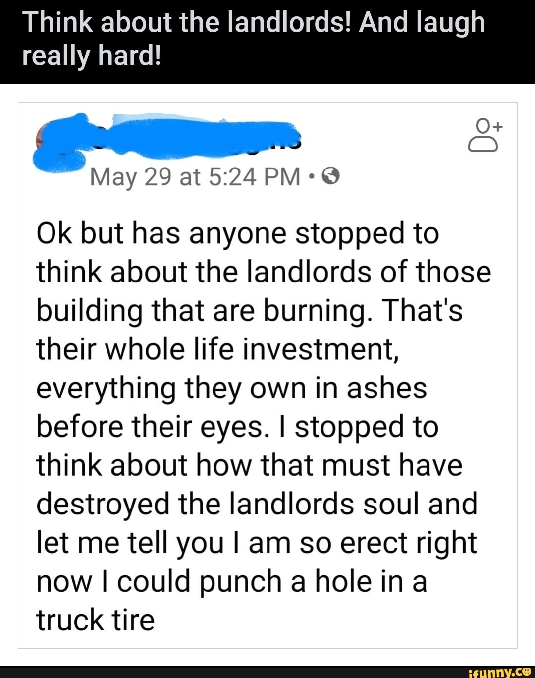 Think about the landlords! And laugh
really hard!
Sim
Ok but has anyone stopped to
think about the landlords of those
building that are burning. That's
their whole life investment,
everything they own in ashes
before their eyes. I stopped to
think about how that must have
destroyed the landlords soul and
let me tell you I am so erect right
now I could punch a hole in a
truck tire