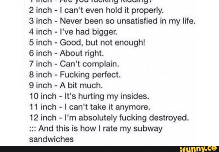 2 inch - I can't even hold it properly.
3 inch - Never been so unsatisfied in my life.
4 inch - I've had bigger.
5 inch - Good, but not enough!
6 inch - About right.
7 inch - Can't complain.
8 inch - Fucking perfect.
inch - A bit much.
10 inch - It's hurting my insides.
11 inch - I can't take it anymore.
12 inch - I'm absolutely fucking destroyed.
And this is how I rate my subway sandwiches