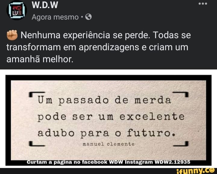 W.D.
Agora mesmo *
Nenhuma experiência se perde. Todas se transformam em aprendizagens e criam um
amanhã melhor.
Um passado de merda
pode ser um excelente
adubo para o futuros.
manuel clemente
Curta página no facchook WDW