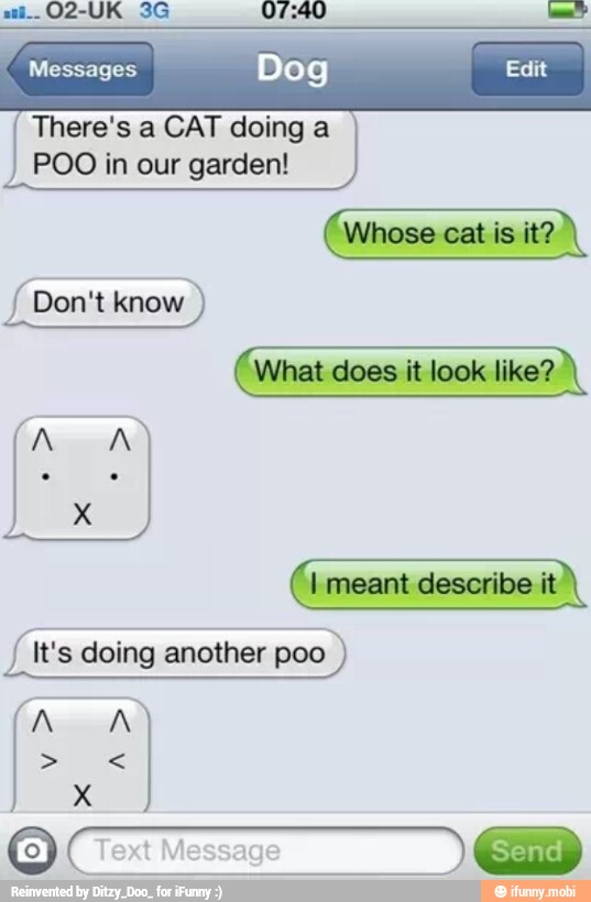 Messages Dog Edit
There's a CAT doing a
POO in our garden!
Whose
cat is it?
fh Don't know.
J It's doing another poo