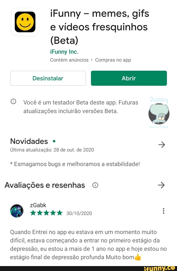 iFunny memes, gifs
E) e vídeos iFunny fresquinhos memes, gifs
(Beta)
iFunny Inc.
Contém anúncios Compras no app
Desinstalar
O Você é um testador Beta deste app. Futuras atualizações incluirão versões Beta.
Novidades
Última atualização: 28 de out. de 2020
* Esmagamos bugs e melhoramos a estabilidade!
Avaliações e resenhas O zGabk .
dede
Quando Entrei no app eu estava em um momento muito difícil, estava começando a entrar no primeiro estágio da depressão, eu estou a mais de 1 ano no app e hoje estou no estágio final de depressão profunda Muito bom de