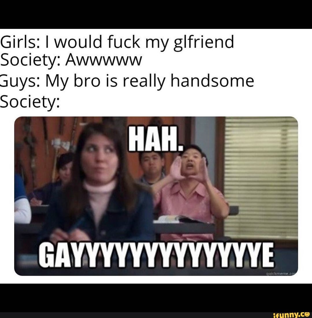 Girls: I would fuck my glfriend
Society: Awwwww
uys: My bro is really handsome
Society: