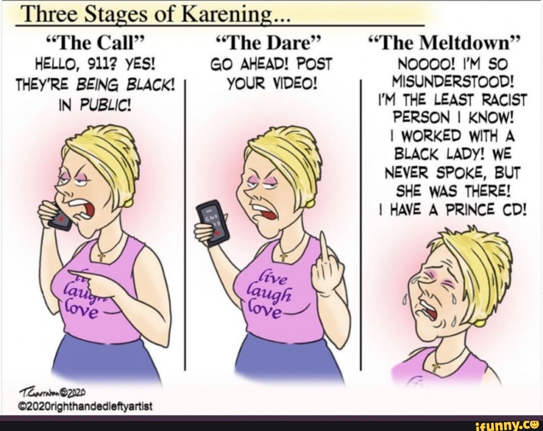 Three Stages of Karening...
"The Call" "The Dare" "The Meltdown"
HELLO, 9112 yES! GO AHEAD! POST NOOOO! I'M SO
THEY'RE BEING BLACK! YOUR VIDEO! mage at oe
N PUBLIC
PERSON I KNOW!
I WORKED WITH A
BLACK LADY! WE
NEVER SPOKE, BUT
SHE WAS THERE!
I HAVE A PRINCE CD!