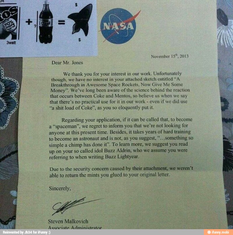 November 15",
Dear Mr. Jones
We thank you for your interest in our
work. Unfortunately
though, we have no interest in your attached sketch entitled "A
Breakthrough in Awesome Space Rockets,
me
Money", We've long been aware of the science behind the reaction
that occurs between Coke and Mentos, so believe us
when we say
that there's no
practical use for it in our work
even if we
did use
"a shit load of Coke", as you so
eloquently put it.
Regarding your application, if it can be called that, to become
a
"spaceman", we regret to inform you that we're not looking for
anyone at
this present time. Besides, it takes years of hard training
to become an astronaut and is not, as you suggest, ".,.something so
simple a chimp has done it". To learn more, we suggest you read
up on your so
called idol Buzz Aldrin, who we assume you were
referring to when writing Buzz Lightyear.
Due to the security concern
caused by their attachment, we weren't
able to return the mints you glued to your original letter.
Sincerely,