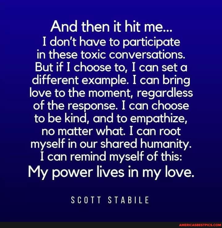 And then it hit me...
I don't have to participate in these toxic conversations.
But if I choose to, I can set a different example. I can bring love to the moment, regardless of the response. I can choose to be kind, and to empathize, no matter what. I can root myself in our shared humanity.
I can remind myself of this:
My power lives in my love.
SCOTT STABILE