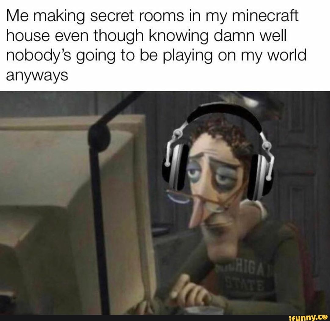 Me making secret rooms in my minecraft house even though knowing damn well nobody's going to be playing on my world
anyways