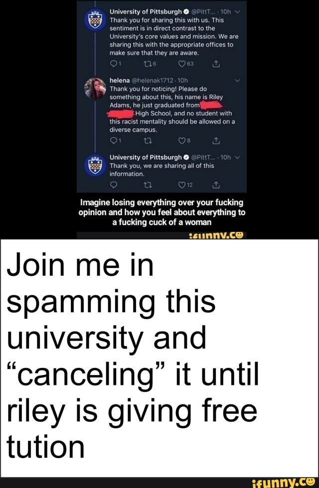 University of Pittsburgh O
University's core values and mission. We are
sharing this with the appropriate offices to
they
helena
Thank you for noticing! Please do
something about this, his name is Riley
Adams, he just graduated from!
High School, and no student with
this racist mentality should be allowed on a
diverse campus.
Imagine losing everything over your fucking
opinion and how you feel about everything to
a fucking cuck of a woman
Join me in
spamming this
university and
"canceling" it until
riley is giving free
tution