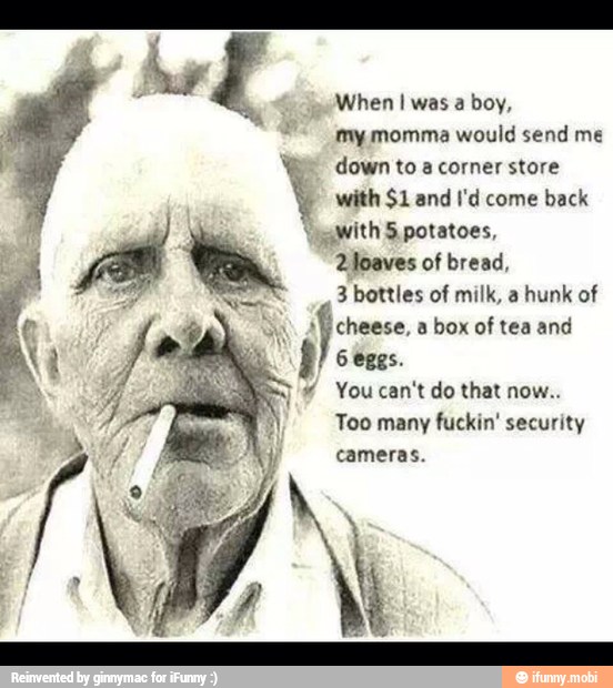 When I was a boy,
my momma would send me
We down to a corner store
with $1 and I'd come back
\gawith 5 potatoes,
2 loaves of bread,
3 bottles of milk, a
hunk of
cheese, a box of tea and
6 eggs.
Too many fuckin' security
cameras.