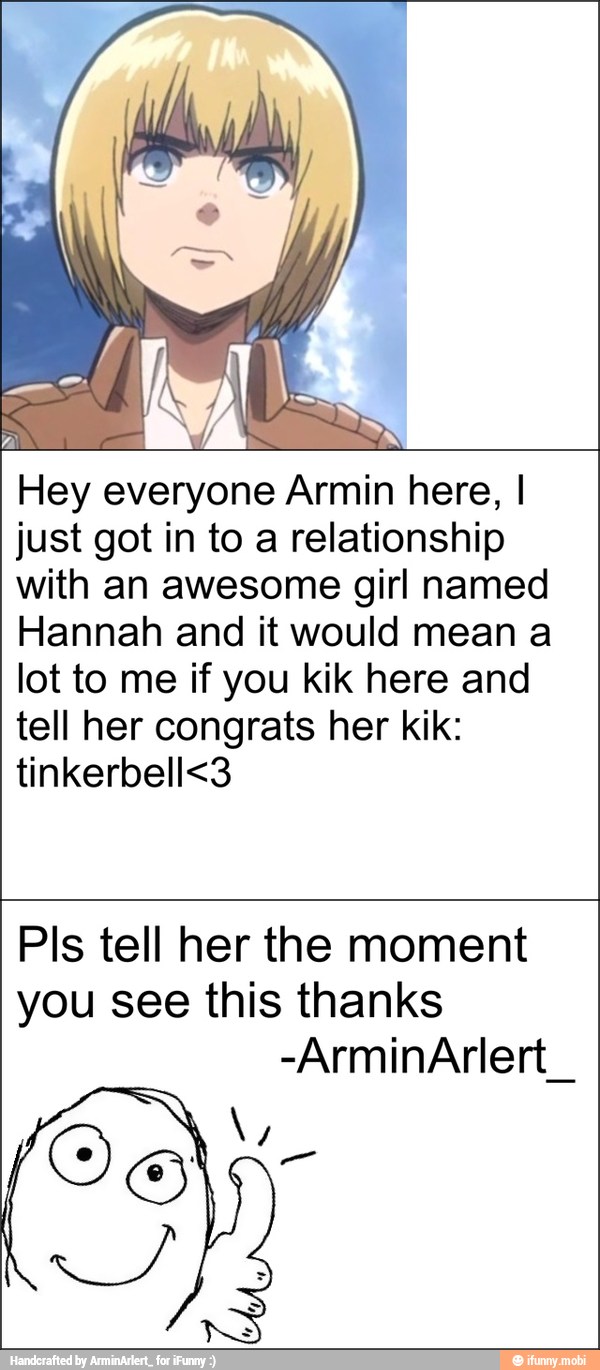 Hey everyone Armin here, I
just got in to a relationship
with an awesome girl named
Hannah and it would mean a
lot to me if you kik here and
tell her congrats her kik:
tinkerbell<3
Pls tell her the moment
you see this thanks