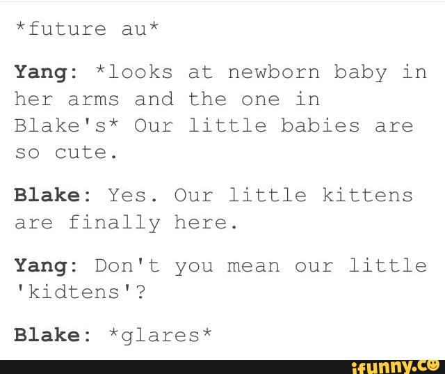 *future au*
Yang: *looks at newborn baby in
her arms and the one in
Blake's* Our little babies are
so cute.
Blake: Yes. Our little kittens
are finally here.
Yang: Don't you mean our little
'kidtens'?
Blake: *glares*