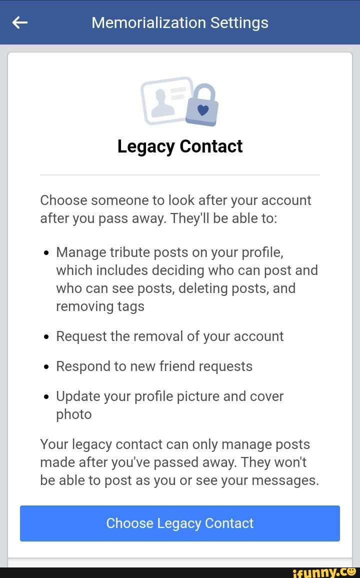 Memorialization Settings
Legacy Contact
Choose someone to look after your account after you pass away. They'll be able to:
Manage tribute posts on your profile, which includes deciding who can post and who can see posts, deleting posts, and removing tags
Request the removal of your account
Respond to new friend requests
Update your profile picture and cover photo
Your legacy contact can only manage posts made after you've passed away. They won't be able to post as you or see your messages.
Choose Legacy Contact