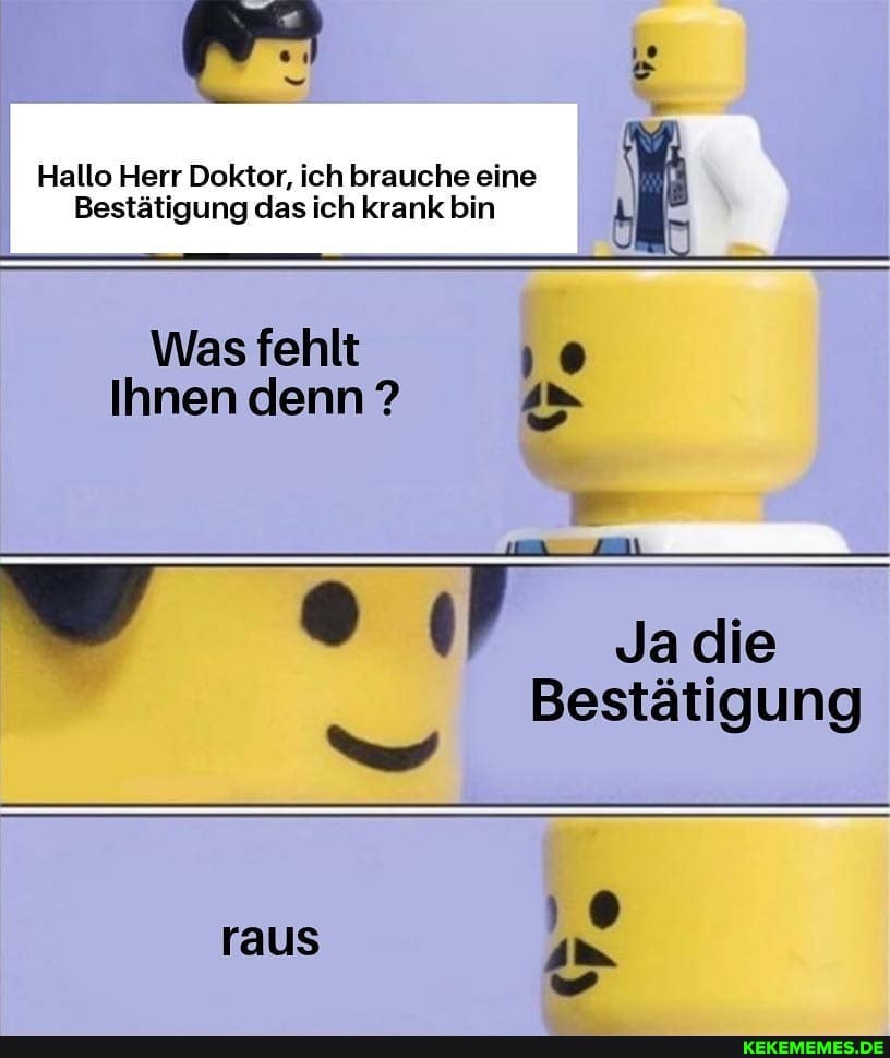 Hallo Herr Doktor, ich brauche eine
Bestätigung das ich krank bin
Was fehlt
Ihnen denn ?
Ja die
Bestätigung raus