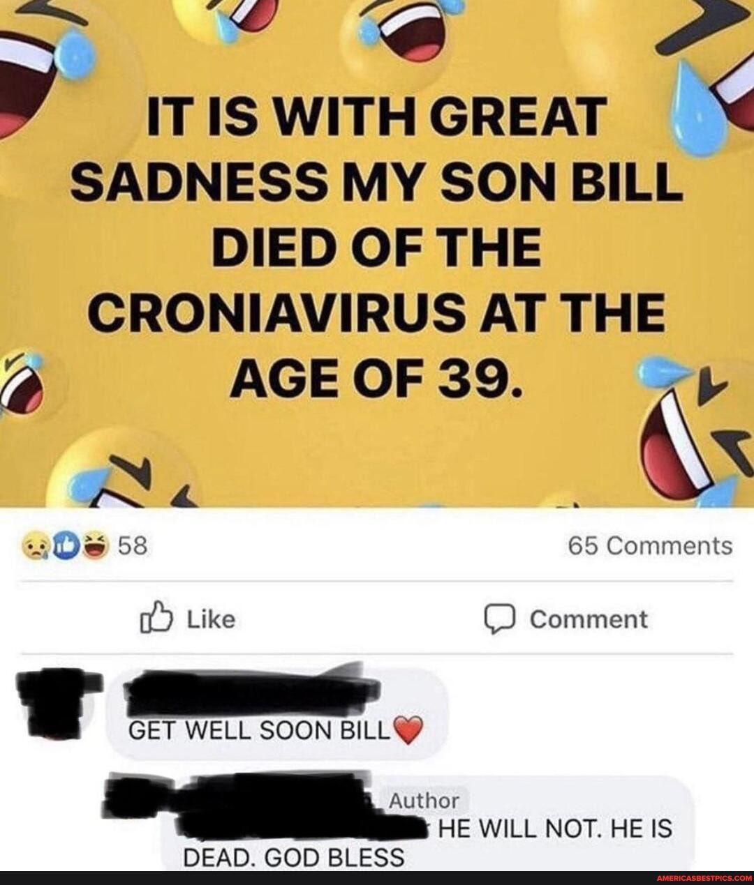 IT IS WITH GREAT SADNESS MY SON BILL DIED OF THE CRONIAVIRUS AT THE
AGE OF 39.
65 Comments
Comment
Like
GET WELL SOON Author
HE WILL NOT. HE IS
Comment