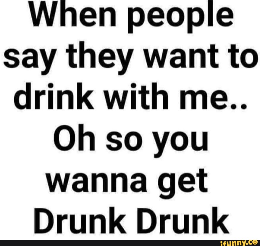 When people say they want to drink with me.. Oh so you wanna get Drunk