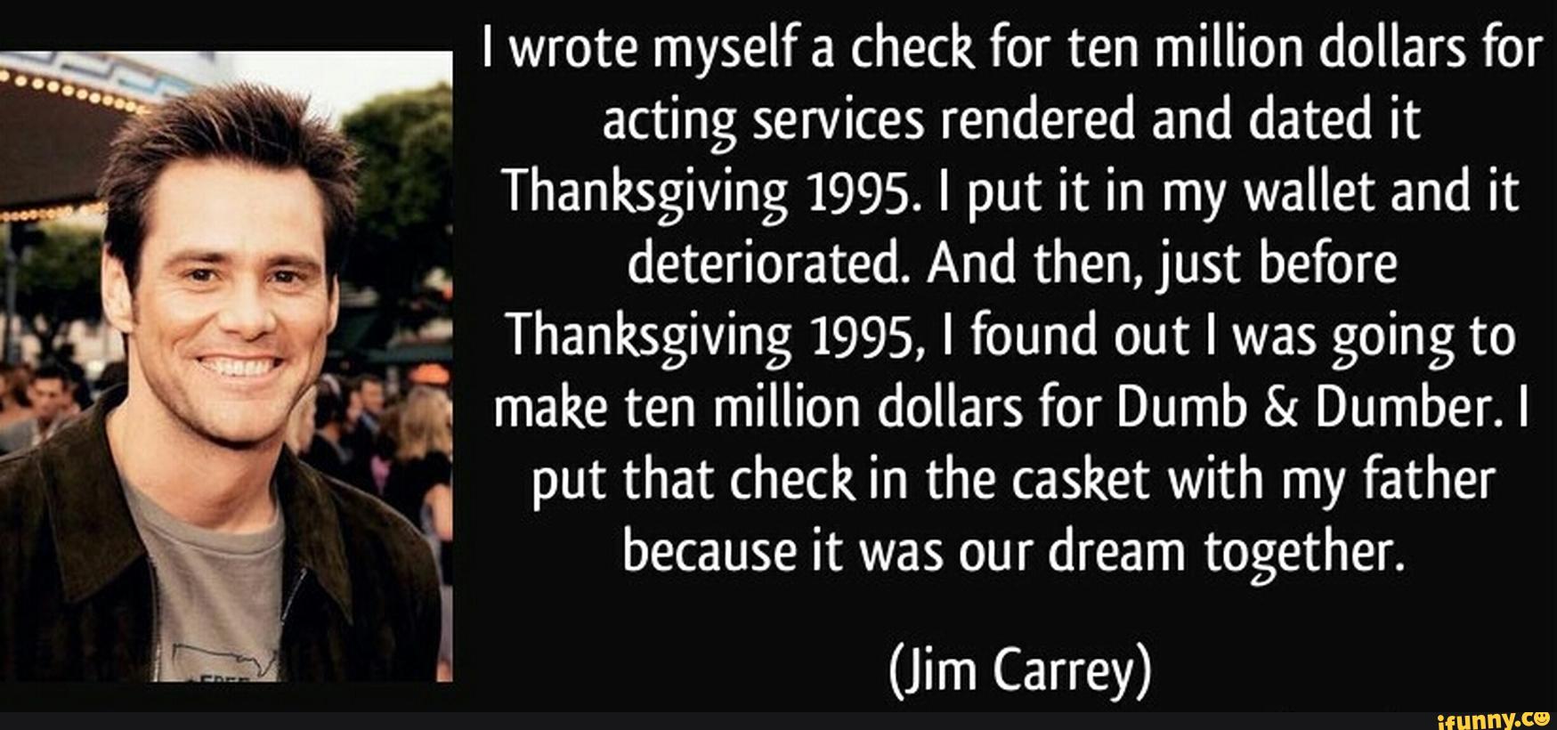 I wrote myself check for ten million dollars for
Thanksgiving 1995. I put it in my wallet and it
.
.
deteriorated. And then, just before
'
Thanksgiving 1995, I found out I was going to
a' & make ten million dollars for Dumb & Dumber. I
“ put that check In the casket with my father
!