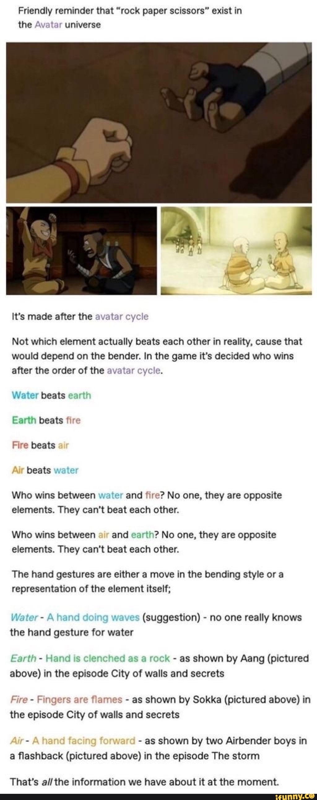 Friendly reminder that "rock paper scissors" exist in
the Avatar universe
It's made after the avatar cycle
Not which element actually beats each other in reality, cause that
would depend on the bender. In the game it's decided who wins
after the order of the avatar cycl
Water beats eart!
Earth beats fire
Fire beats
beats y
Who wins between water and fire? No one, they are opposite
elements. They can't beat each other.
Who wins between
air
and earth? No one, they are opposite
elements. They can't beat each other.
The hand gestures are either a move in the bending style or a
representation of the element itself;
Water A hand d waves
(suggestion) no one really knows
the hand gesture for water