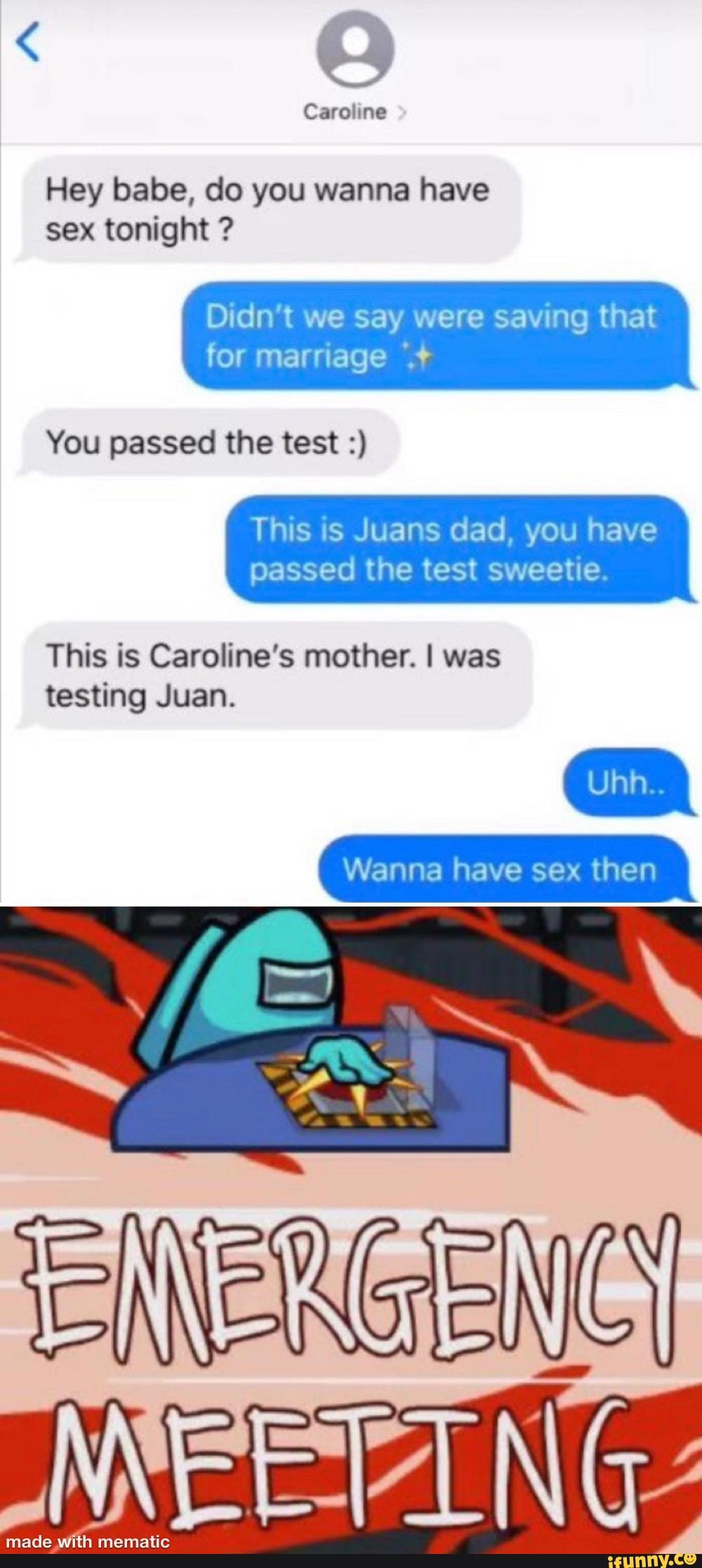 Caroline
Hey babe, do you wanna have sex tonight ?
Didn't we say were saving that for marriage
You passed the test
This is Juans dad, you have passed the test sweetie.
This is Caroline's mother. I was testing Juan.
Wanna have sex then
made with