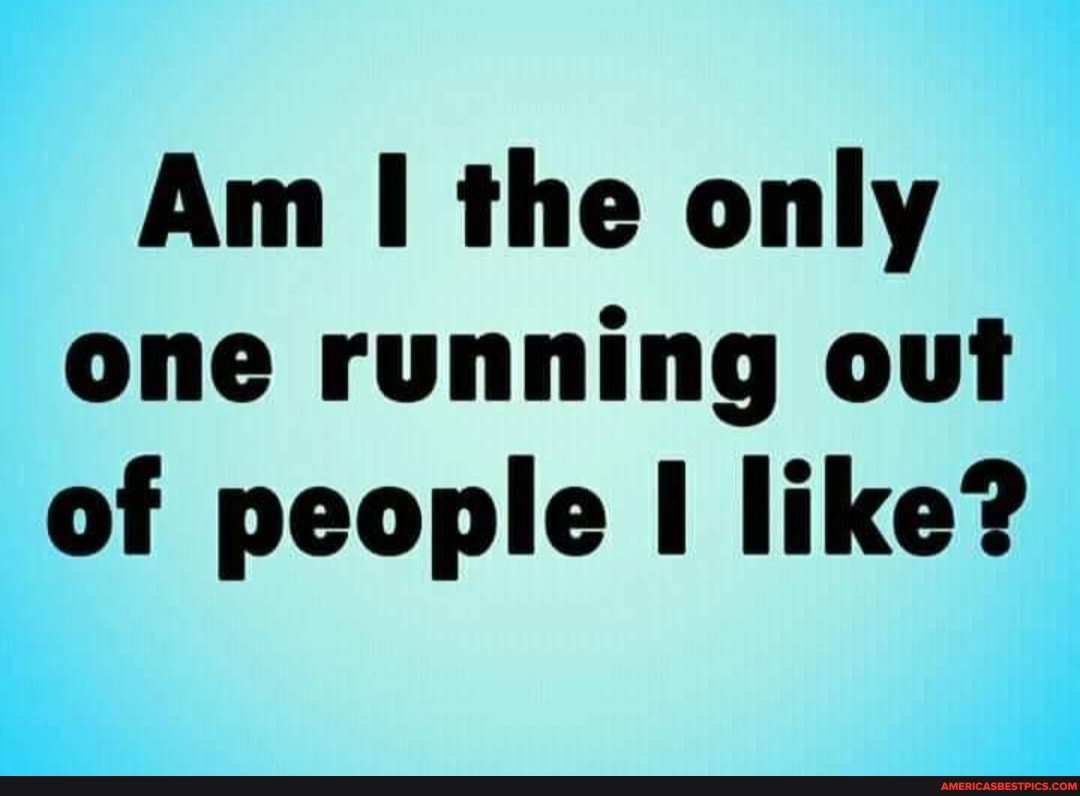 Am the only one running out of people like?