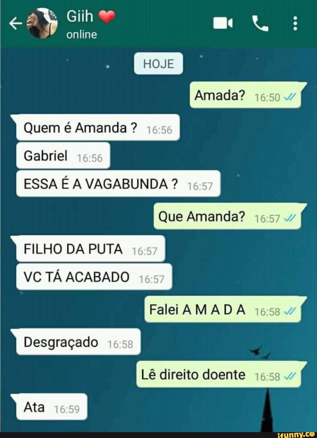 ESSA É A VAGABUNDA I
FILHO DA PUTA 15:57
VC TÁ ACABADO 16:57
Desgraçado
Lê direito doente