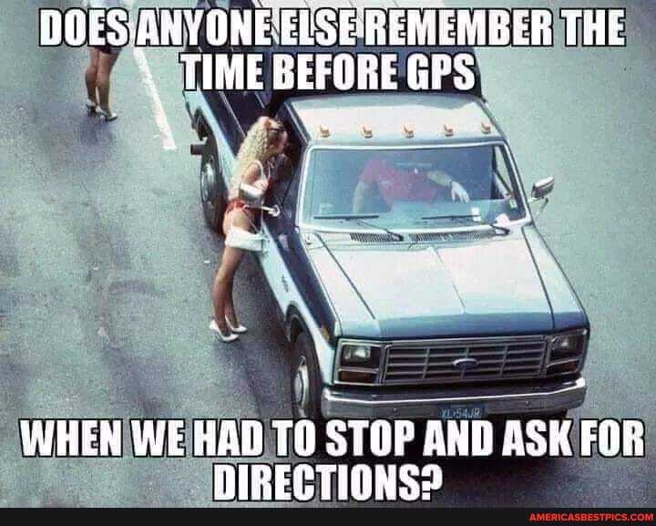 REMEMBER THE
\ TIME BEFORE GPS
WHEN WE HAD TO STOP AND ASK FOR