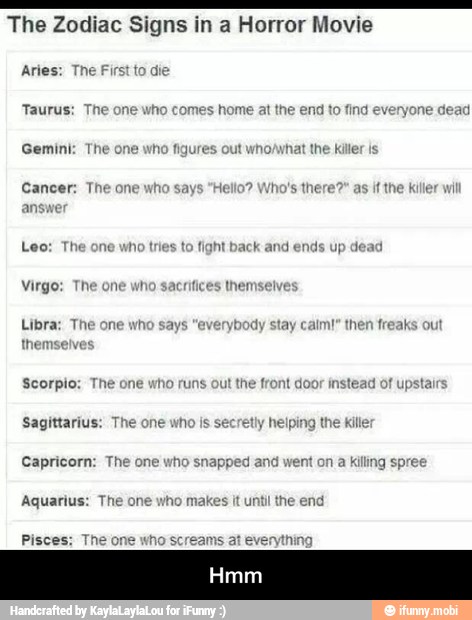 E O TA A 7 The Zodiac Signs in a Horror Movie
Aries: The First to die
Gemini: The one who figures out
Cancer: The one
who
says "Hello? Who's there?" as if the killer wil
answe
Leo: The one who tries to
fight back and ends
up
dead
Libra: The one why ybody stay calm!" then freaks ou - Hmm