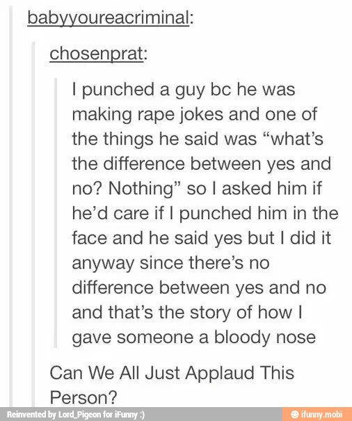 babyyoureacriminal:
I punched a guy bc he was
making rape jokes and one of
the things he said was "what's
the difference between yes and
no? Nothing" so I asked him if
he'd care if I punched him in the
face and he said yes but I did it
anyway since there's no
difference between yes and no
and that's the story of how I
gave someone a bloody nose
Can We All Just Applaud This
Person?
