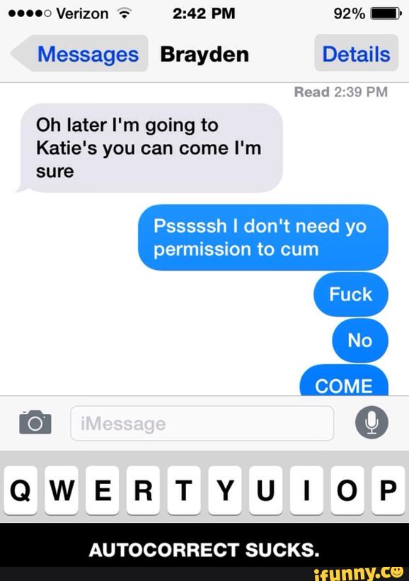 Messages Brayden Details
Oh later I'm going to
Katie's you can come I'm
sure
Psssssh I don't need yo
permission to cum
QWERTYUIOP
AUTOCORRECT SUCKS. - AUTOCORRECT SUCKS.