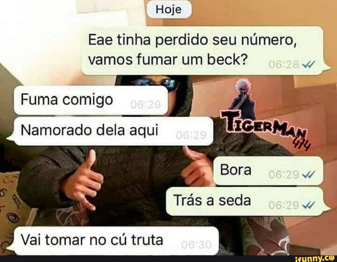 Hoje
Eae tinha perdido seu número, vamos fumar um beck?
Fuma comigo I
Namorado dela aqui I
I Bora
Trás a seda
Vai tomar no cú truta I