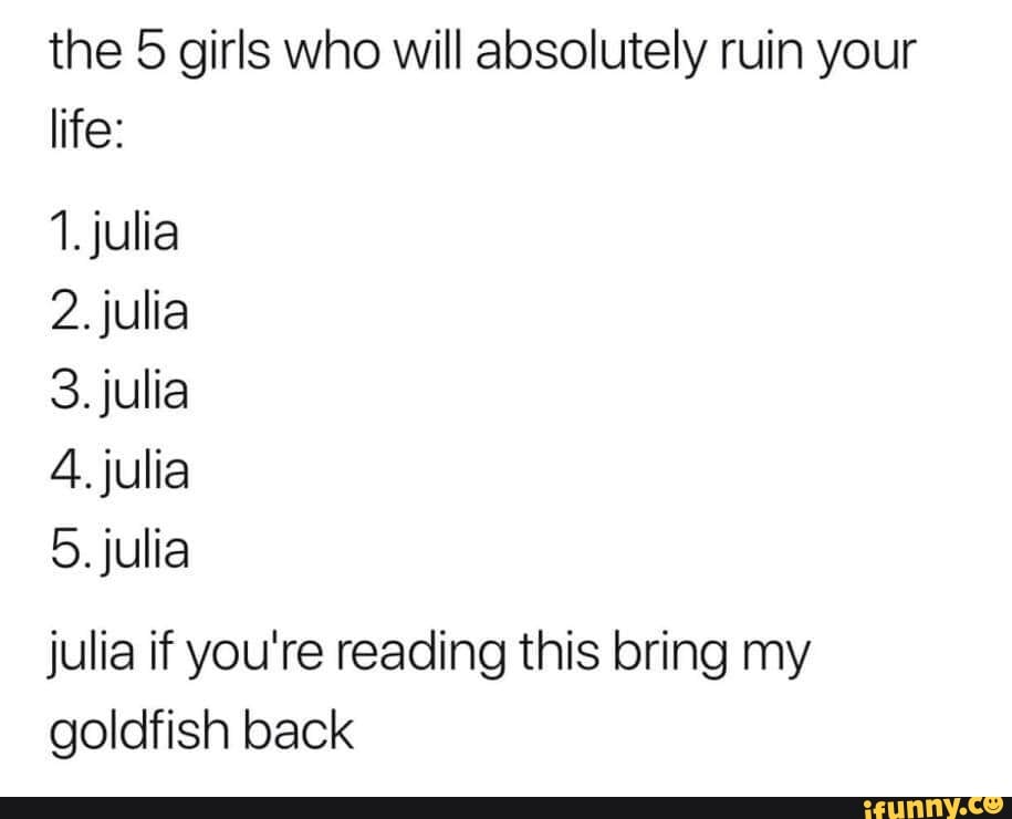 the 5 girls who will absolutely ruin your
life:
1. julia
2. julia
3. julia
4. julia
5. julia
julia if you're reading this bring my
goldfish back