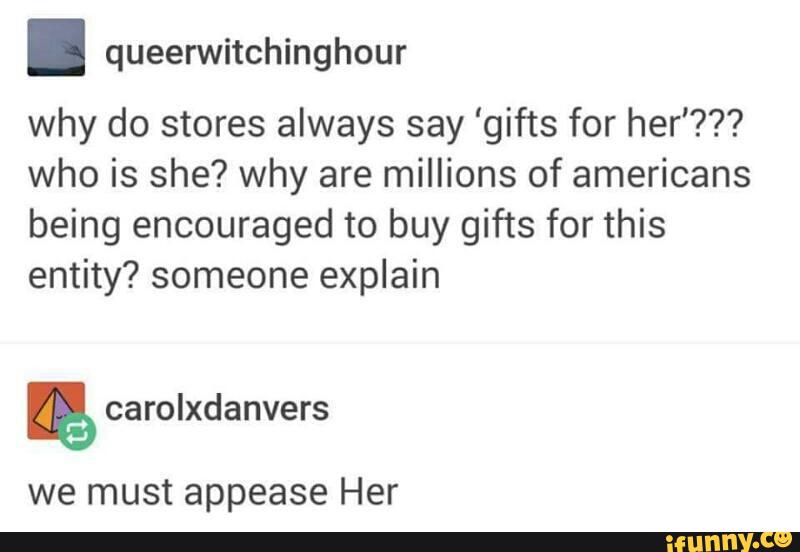 . queerwitchinghour
why do stores always say 'gifts for her'???
who is she? why are millions of americans
being encouraged to buy gifts for this
entity? someone explain
we must appease Her
