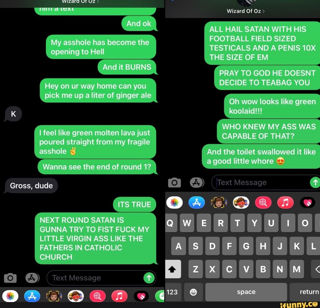 And ok
My asshole has become the opening to Hell
And it BURNS
Hey on ur way home can you pick me up a liter of ginger ale
Wizard Of Oz
ALL HAIL SATAN WITH HIS FOOTBALL FIELD SIZED TESTICALS AND A PENIS THE SIZE OF EM
PRAY TO GOD HE DOESNT DECIDE TO TEABAG YOU
Oh wow looks like green
128
K koolaid!!!
WHO KNEW MY ASS WAS feel like green molten lava just CAPABLE OF THAT? poured straight from my fragile asshole And the toilet swallowed it like little whore
Wanna see the end of round 1? good Iittle whore
Gross, dude text Message
GUNNA TRY TO FIST FUCK MY LITTLE VIRGIN ASS LIKE THE FATHERS IN CATHOLIC J CHURCH Text Message
space return