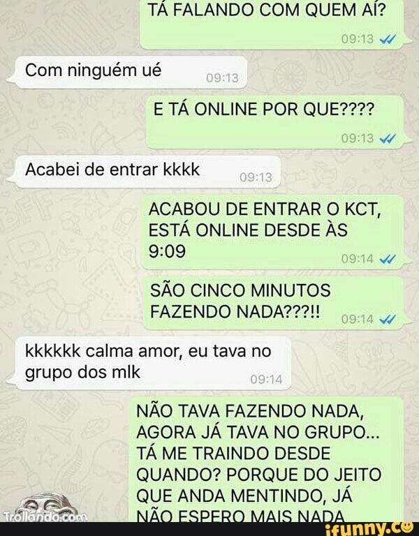 TA FALANDO COM QUEM Al?
Com ninguém ué
Acabei de entrar kkkk
ACABOU DE ENTRAR
ESTA ONLINE DESDE AS
9:09
B
SAO CINCO MINUTOS
w
kkkkkk calma amor, eu tava no
grupo dos mlk
NAO TAVA FAZENDO NADA,
AGORA JA TAVA NO GRUPO...
TA ME TRAINDO DESDE
QUANDO? PORQUE DO JEITO
EA QUE ANDA MENTINDO, JÁ
a NAO ESPERO MAIS NADA