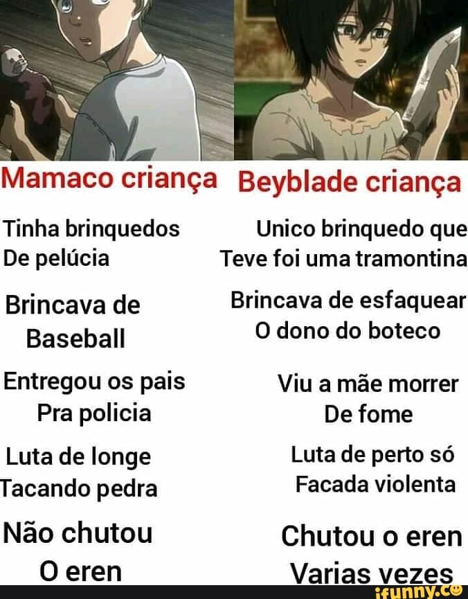 Mamaco criança Beyblade criança
Tinha brinquedos Unico brinquedo que
De pelúcia Teve foi uma tramontina
Brincava de Brincava de esfaquear
Baseball O dono do boteco
Entregou os pais Viu a mãe morrer
Pra policia De fome
Luta de longe Luta de perto só
Tacando pedra Facada violenta
Não chutou Chutou o erem
O eren Varias vezes