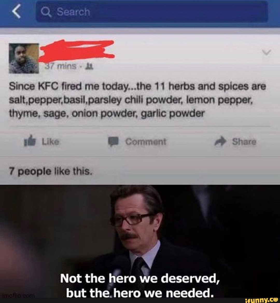 Since KFC fired me today...the 11 herbs and spices are
salt,pepper,basil, parsley chili powder, lemon pepper,
thyme, sage, onion powder, garlic powder
vb Like E Comment
Not the hero we deserved,
but the hero we needed.