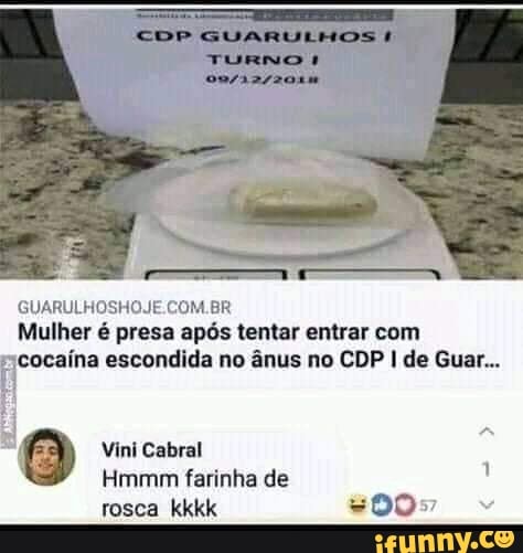 CDP GUARULHOS TURNO
COM BR Mulher é presa após tentar entrar com cocaína escondida no ânus no CDP I de Guar...
Vini Cabral
Hmmm farinha de
rosca kkkk =00