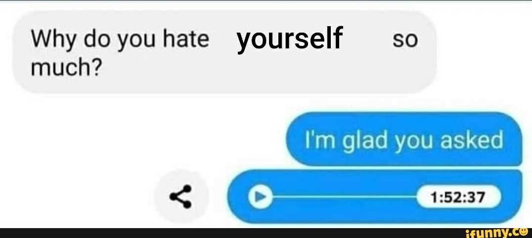 Why do youhate yourself so much?
I'm glad you asked