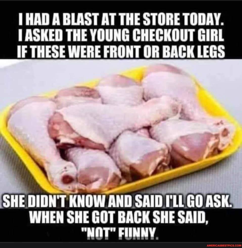 HAD A BLAST AT THE STORE TODAY.
ASKED THE YOUNG CHECKOUT GIRL IF THESE WERE FRONT OR BACK LEGS
SHE DIDN'T KNOW AND SAID. ILL GO ASK WHEN SHE GOT BACK SHE SAID,