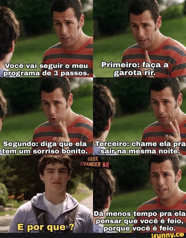 Você vai seguir o meu Primeiro: faça a programa de passos. garota rir.
Segundo: diga que cia Terceiro: chame ela pra tem um sorriso bonito. sair na mesma noite.
*Dáã mencs tempo pra ela pensar que você é feio, porque você é feio.
