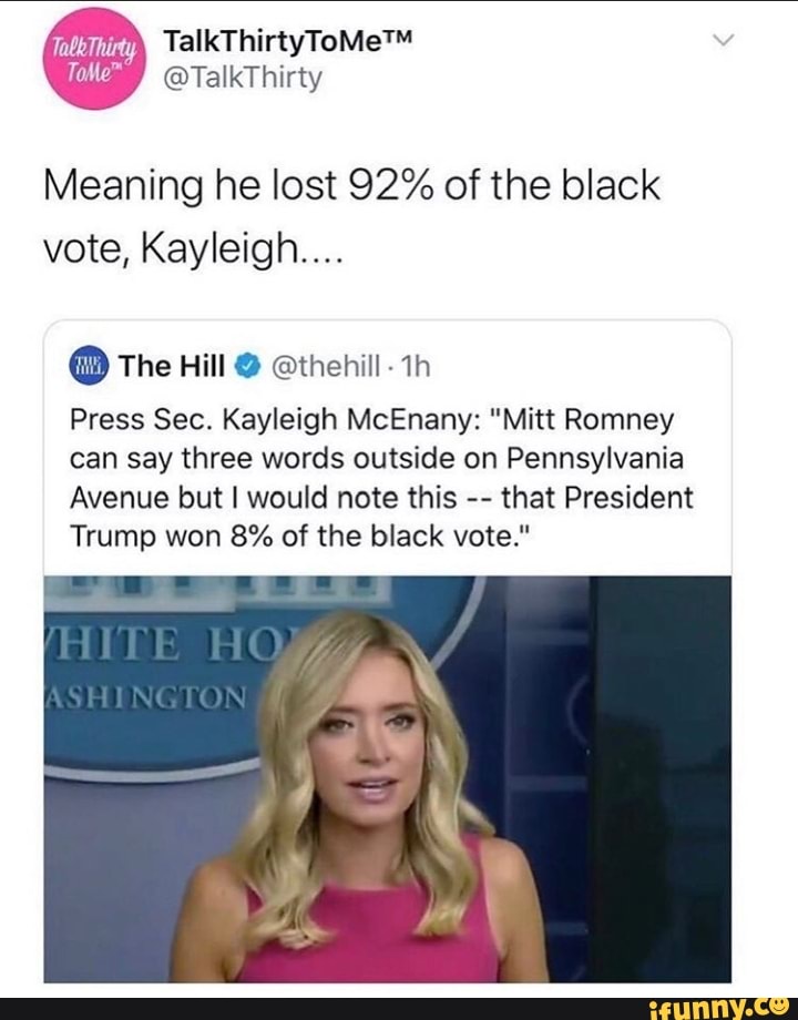 Meaning he lost 92% of the black
vote, Kayleigh...
O The Hill O @thehill- 1h
Press Sec. Kayleigh McEnany: "Mitt Romney
can say three words outside on Pennsylvania
Avenue but I would note this
that President
Trump won 8% of the black vote."