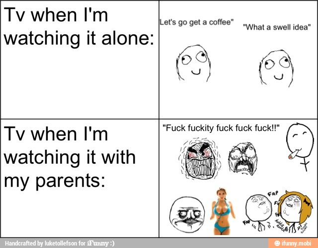 Tv when I'm
watching it alone:
Lets go get a coffee"
wat a swell idea"
Tv when I'm
watching it with
my parents:
"Fuck fuckity fuck fuck fuck!!"