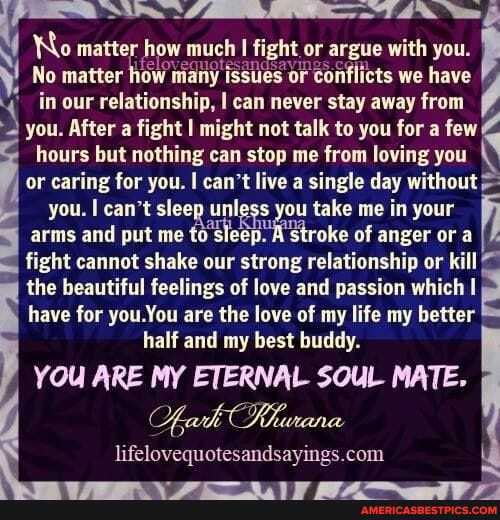 Vequotesandsavings.
No matter how many issues or conflicts we have in our relationship, I can never stay away from
No matter how much fight or argue with you.
you. After a fight I might not talk to you for a few hours but nothing can stop me from loving you or caring for you. I can't live a single day without you. I can't sleep unless you take me in your arms and put me to sleep. A stroke of anger or a fight cannot shake our strong relationship or kill the beautiful feelings of love and passion which have for you You are the love of my life my better half and my best buddy.
YOU ARE MY ETERNAL SOUL MATE.
Ak Tlewana