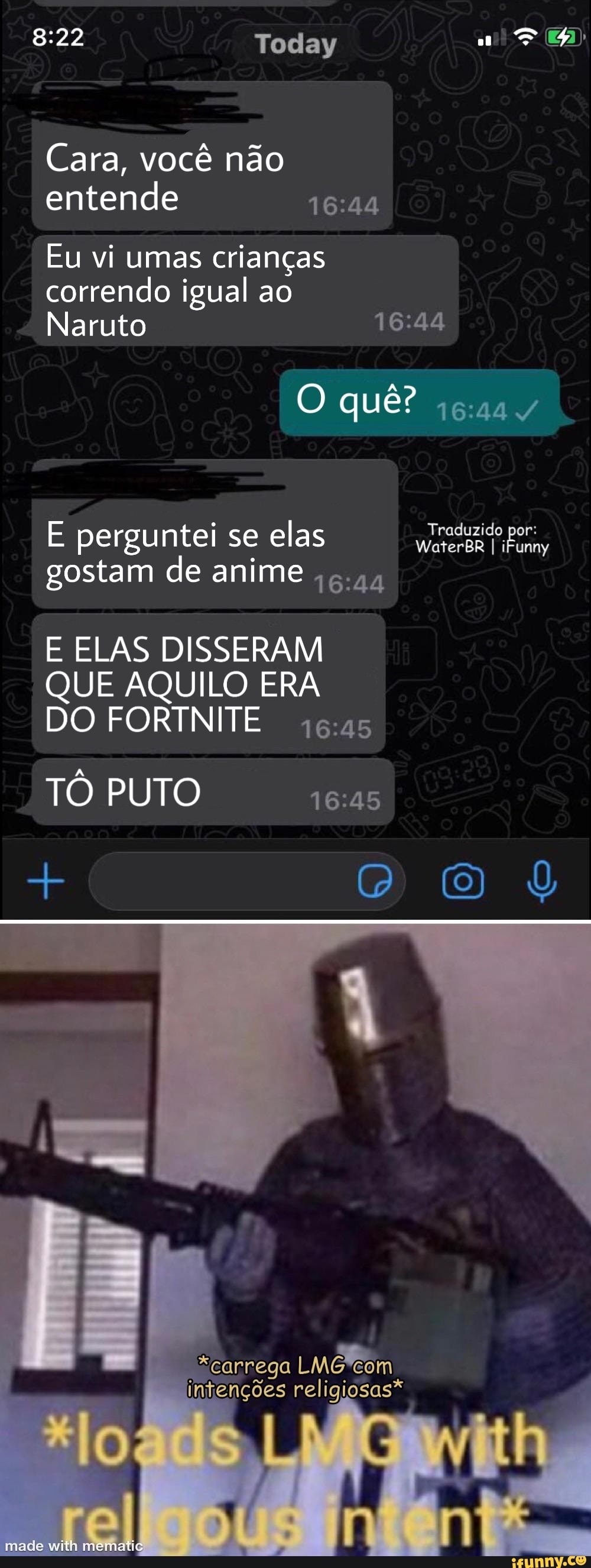 Cara, você não entende
Eu vi umas crianças correndo igual ao
Naruto
E perguntei se elas WaterBR gostam de anime 6.44
E ELAS DISSERAM QUE AQUILO ERA DO FORTNITE
TÔ PUTO
carrega LMÊ intenções religiosas*
made with mematig