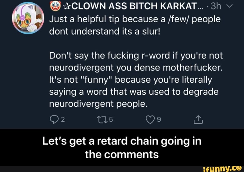 Just a helpful tip because a /few/ people
dont understand its a slur!
Don't say the fucking r-word if you're not
neurodivergent you dense motherfucker.
It's not "funny" because you're literally
saying a word that was used to degrade
neurodivergent people.
Let's get a retard chain going in
the comments - Let’s get a retard chain going in the comments