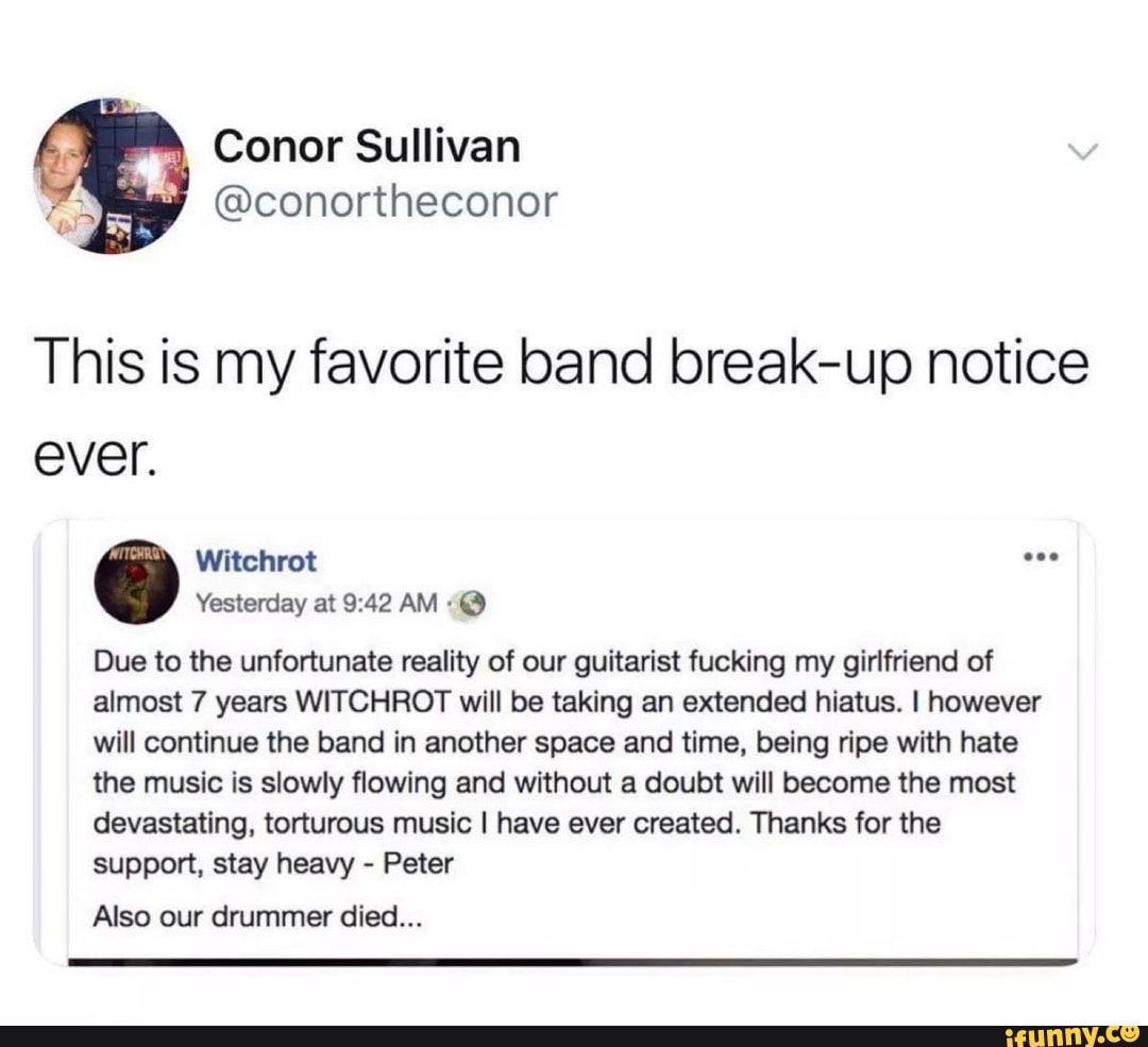 @conortheconor
E
This is my favorite band break-up notice
ever.
Due to the unfortunate reality of our guitarist fucking my girlfriend of
almost 7 years WITCHROT will be taking an extended hiatus. I however
will continue the band in another space and time, being ripe with hate
the music is slowly flowing and without a doubt will become the most
devastating, torturous music I have ever created. Thanks for the
support, stay heavy Peter
Also our drummer died...