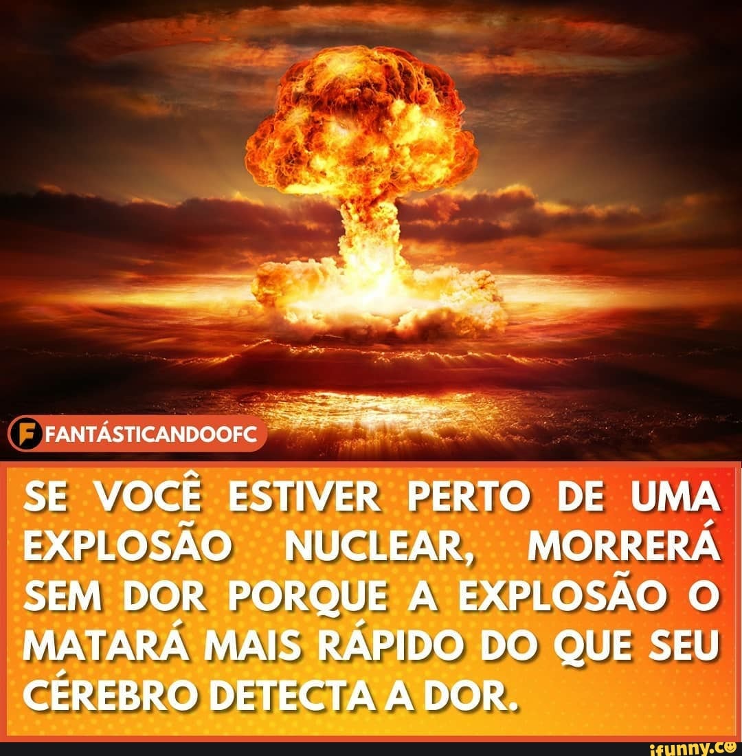 FANTÁSTICANDOOFC
SE VOCÊ ESTIVER PERTO DE UMA EXPLOSÃO NUCLEAR, MORRERÁ SEM DOR PORQUE A EXPLOSÃO O MATARÁ MAIS RÁPIDO DO QUE SEU CÉREBRO DETECTA DOR.